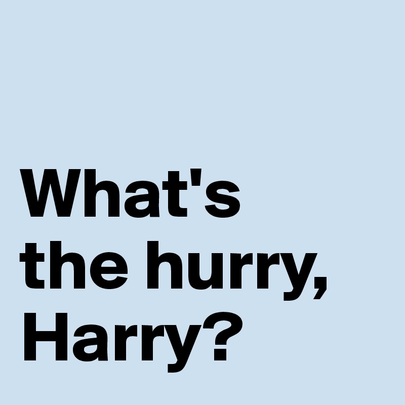 

What's 
the hurry, Harry?