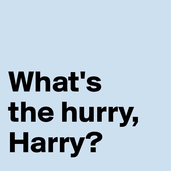 

What's 
the hurry, Harry?
