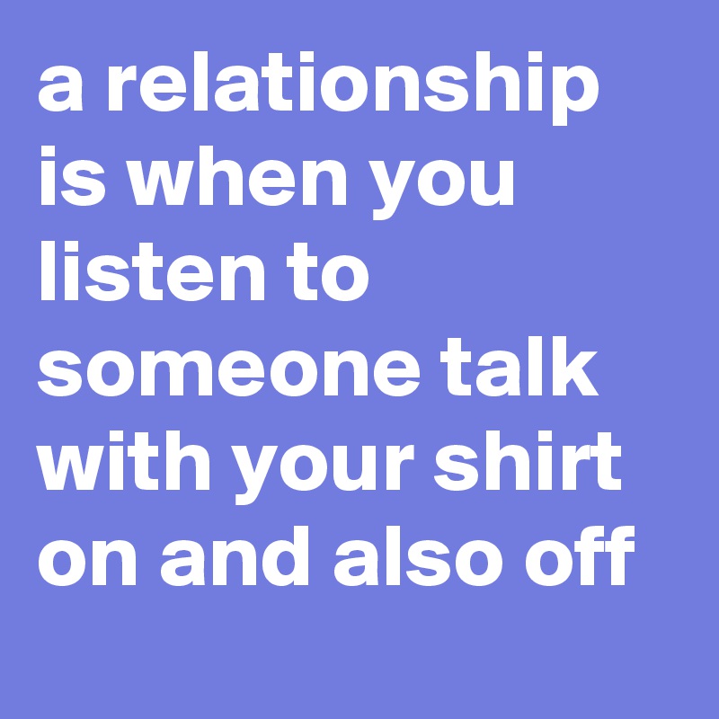 a relationship is when you listen to someone talk with your shirt on and also off
