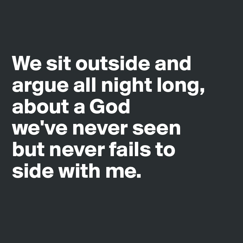 

We sit outside and argue all night long, about a God 
we've never seen
but never fails to 
side with me.

