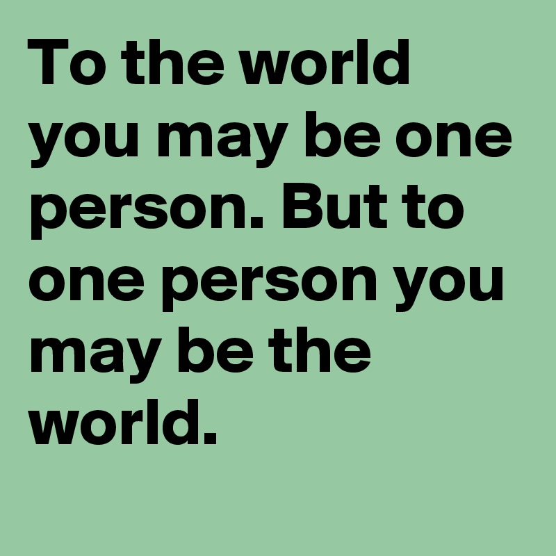 To the world you may be one person. But to one person you may be the world. 