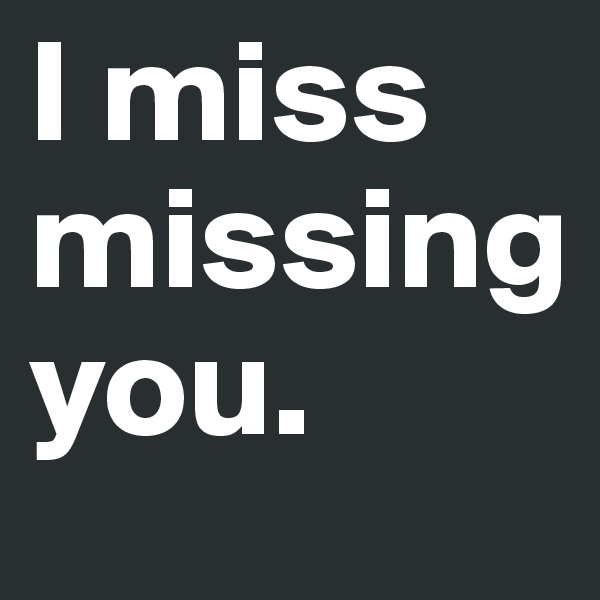 I miss missing      you.