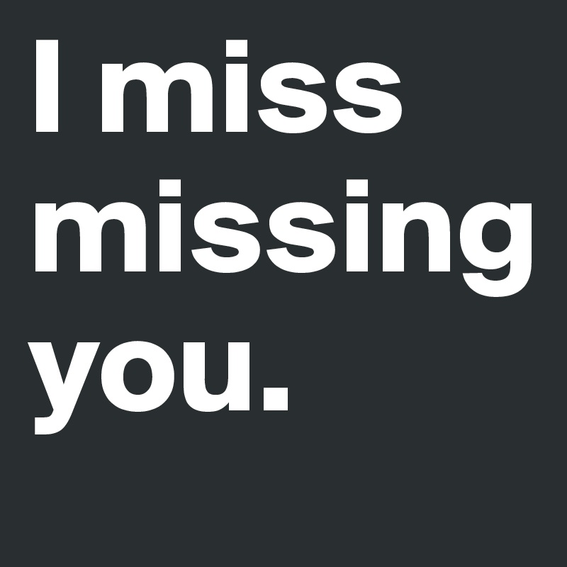 I miss missing      you.