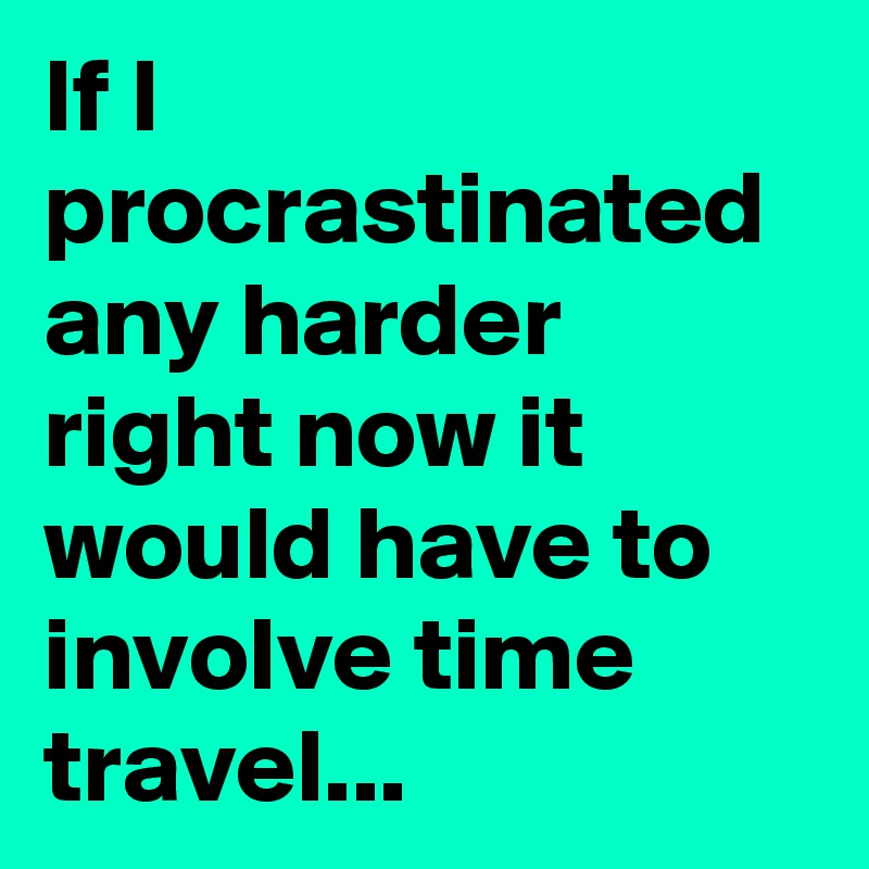 If I procrastinated any harder right now it would have to involve time travel...
