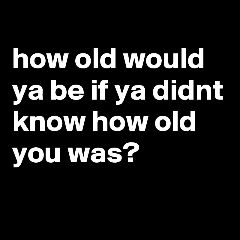 
how old would ya be if ya didnt know how old you was?
