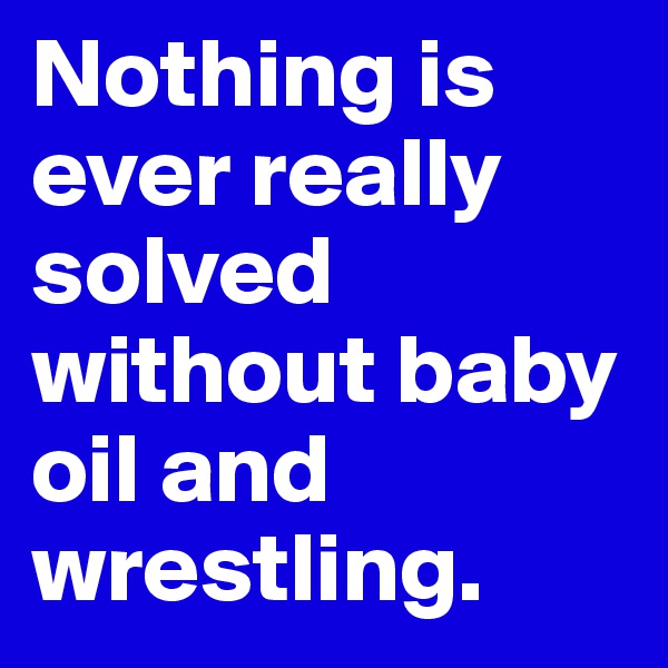 Nothing is ever really solved without baby oil and wrestling.