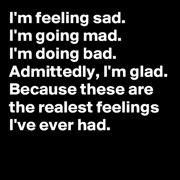 I'm feeling sad.
I'm going mad.
I'm doing bad.
Admittedly, I'm glad.
Because these are the realest feelings I've ever had.

