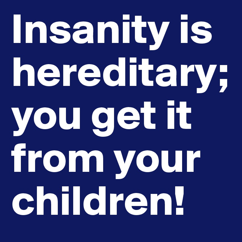 Insanity is hereditary; you get it from your children!