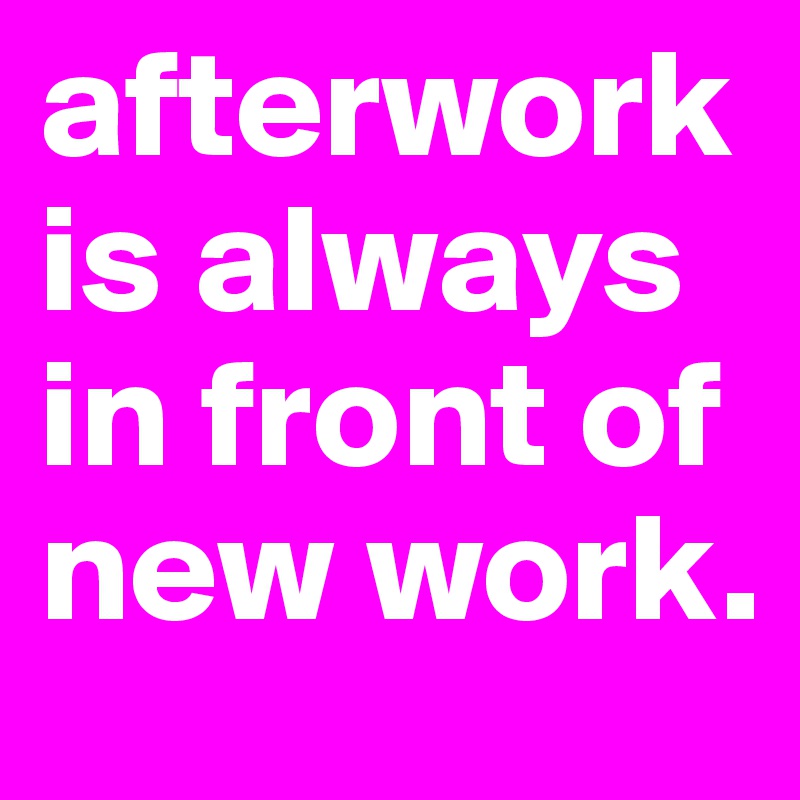 afterwork is always in front of new work.