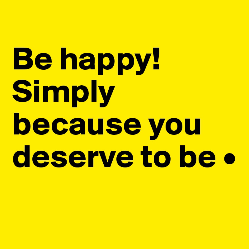 
Be happy!
Simply because you deserve to be •
