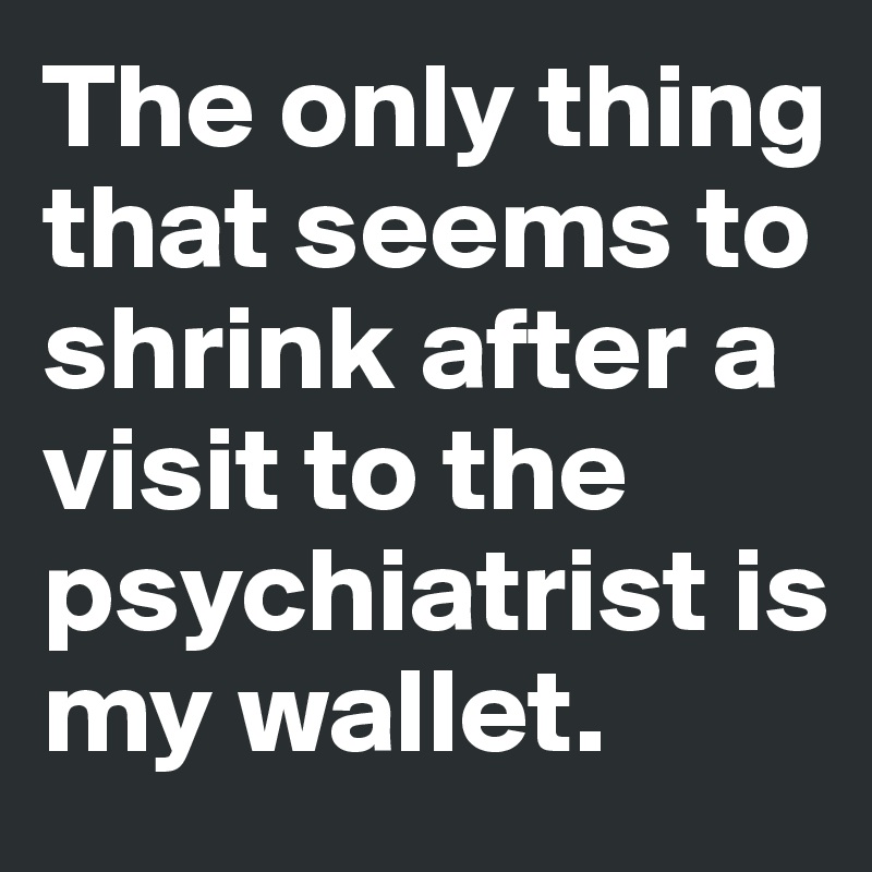 The only thing that seems to shrink after a visit to the psychiatrist is my wallet. 
