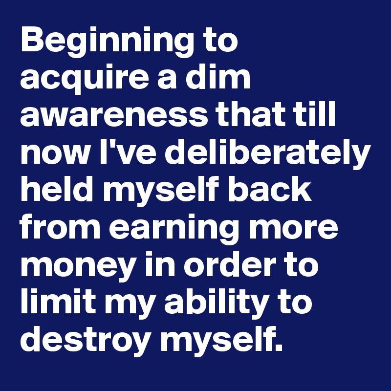Beginning to acquire a dim awareness that till now I've deliberately           held myself back from earning more money in order to limit my ability to destroy myself.