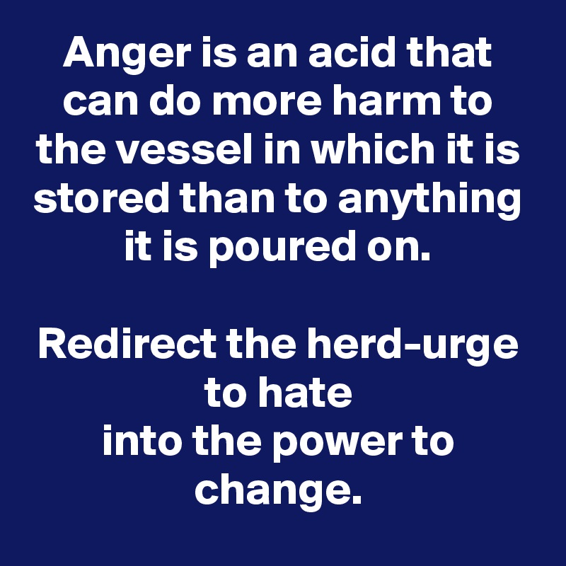 Anger is an acid that can do more harm to the vessel in which it is stored than to anything it is poured on.

Redirect the herd-urge to hate
into the power to change.