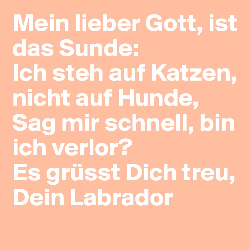 Mein lieber Gott, ist das Sunde:
Ich steh auf Katzen, nicht auf Hunde,
Sag mir schnell, bin ich verlor?
Es grüsst Dich treu, Dein Labrador