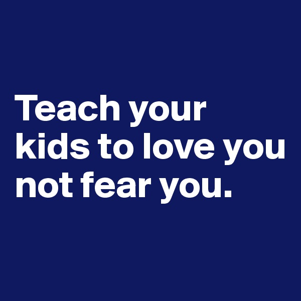 

Teach your kids to love you not fear you.
