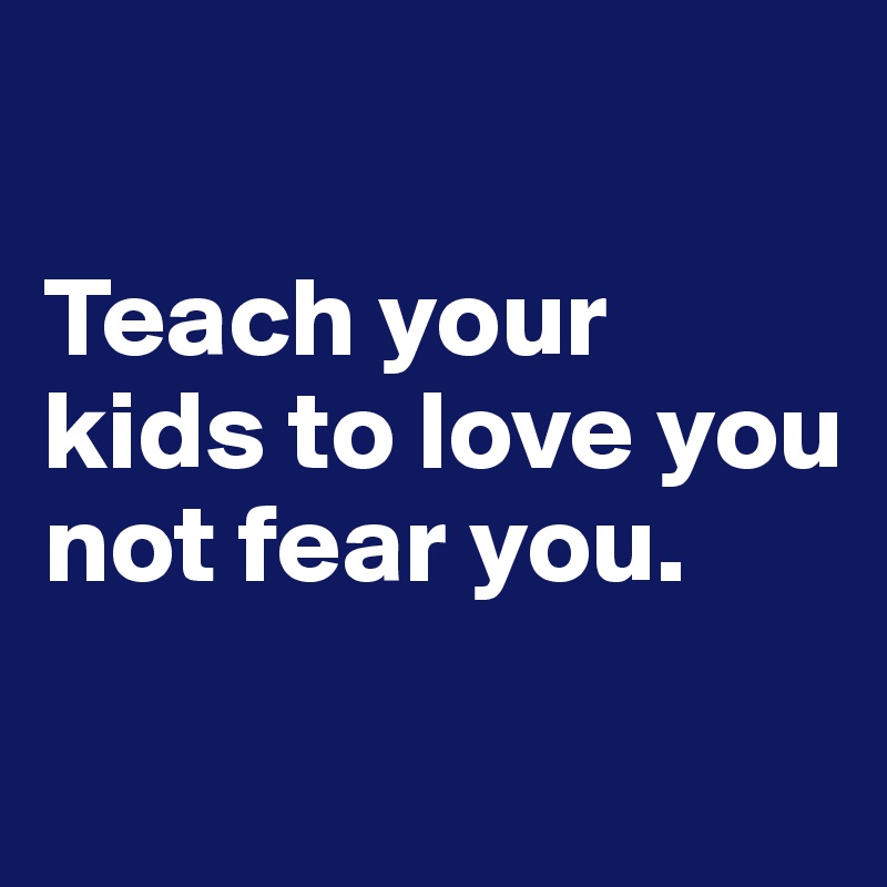 

Teach your kids to love you not fear you.
