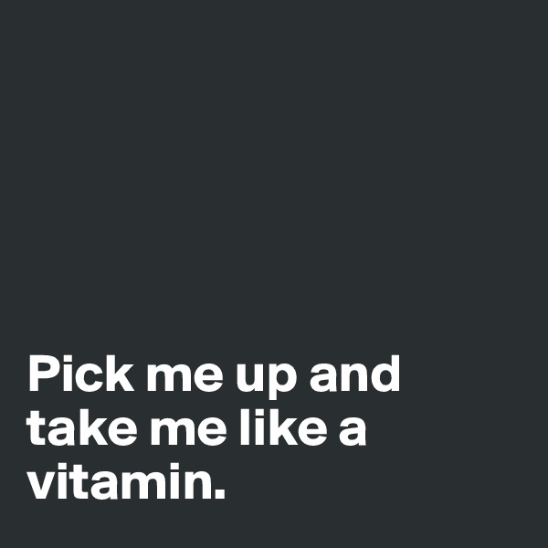 





Pick me up and take me like a vitamin. 