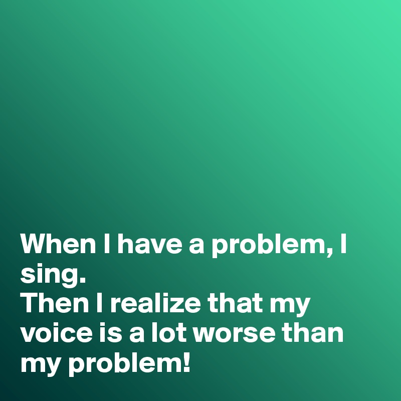 






When I have a problem, I sing. 
Then I realize that my voice is a lot worse than my problem!