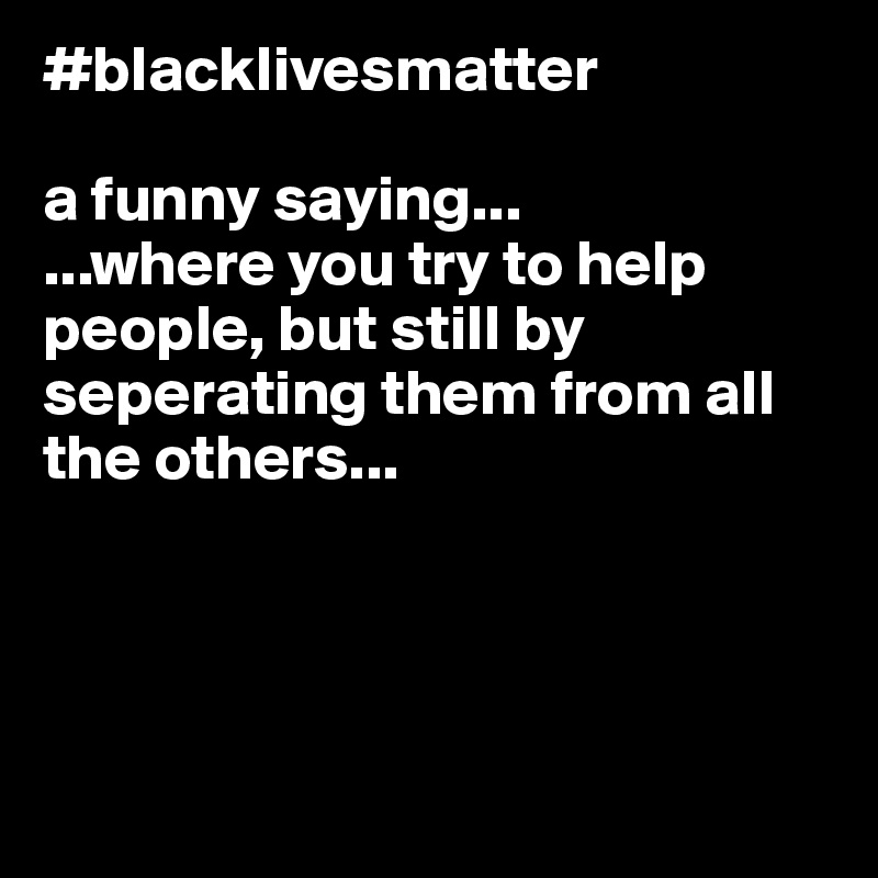 #blacklivesmatter

a funny saying...
...where you try to help people, but still by seperating them from all the others...




