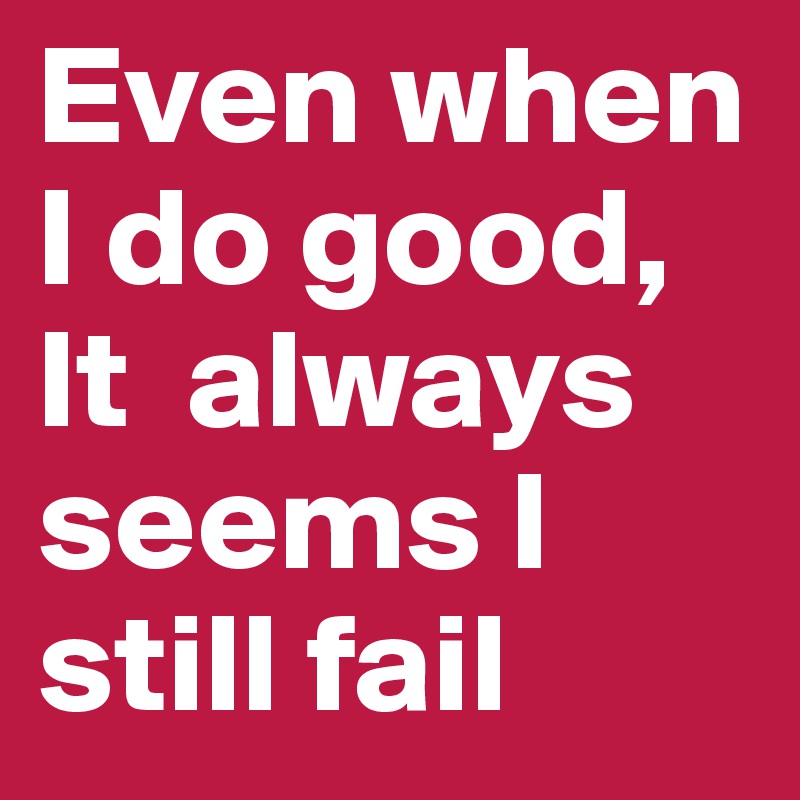 Even when I do good, It  always seems I still fail