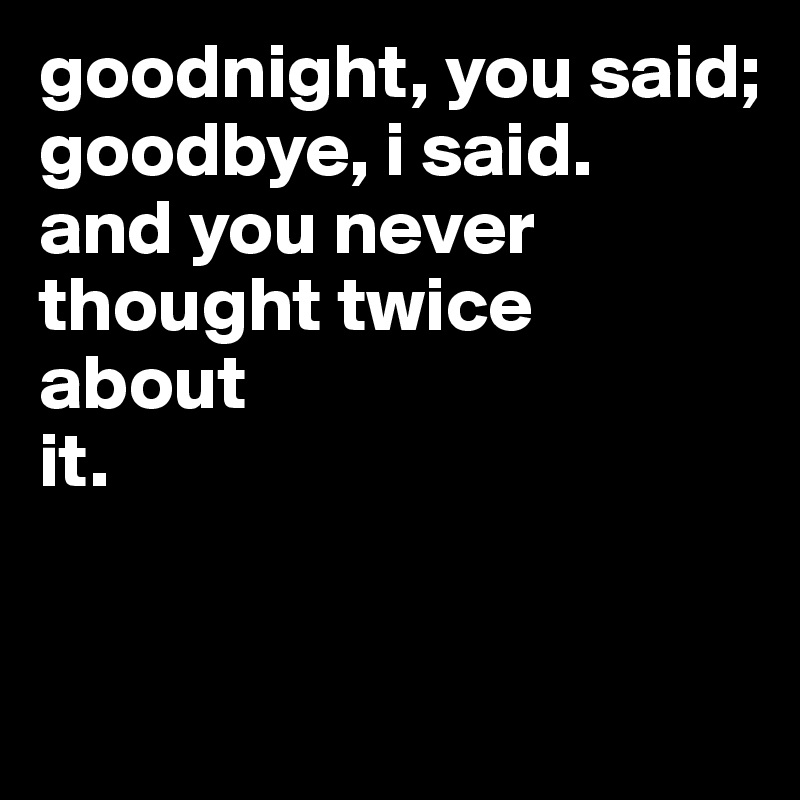 goodnight, you said;
goodbye, i said.
and you never
thought twice
about
it.


