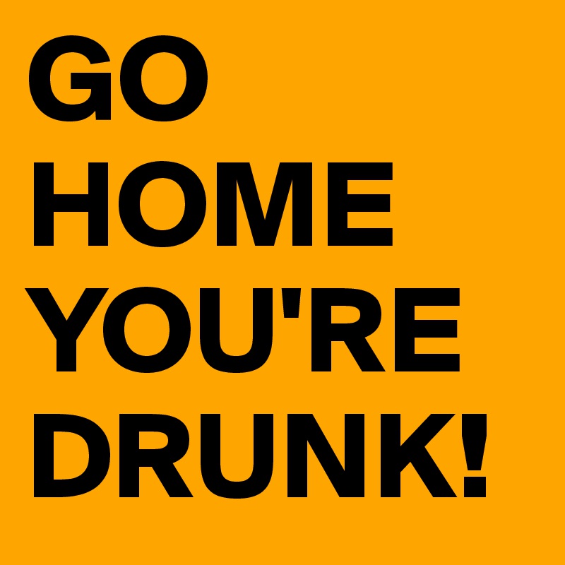 GO HOME YOU'RE DRUNK!
