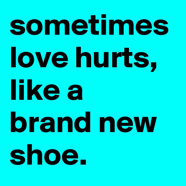 sometimes love hurts, like a brand new shoe.