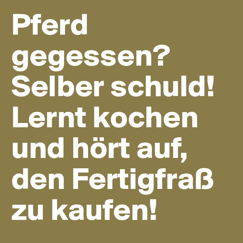 Pferd gegessen? Selber schuld! Lernt kochen und hört auf, den Fertigfraß zu kaufen! 