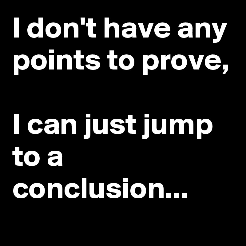 I don't have any points to prove, 

I can just jump to a conclusion...