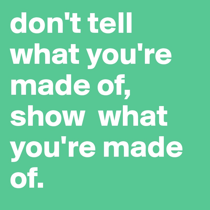 don't tell  what you're made of, show  what you're made of.