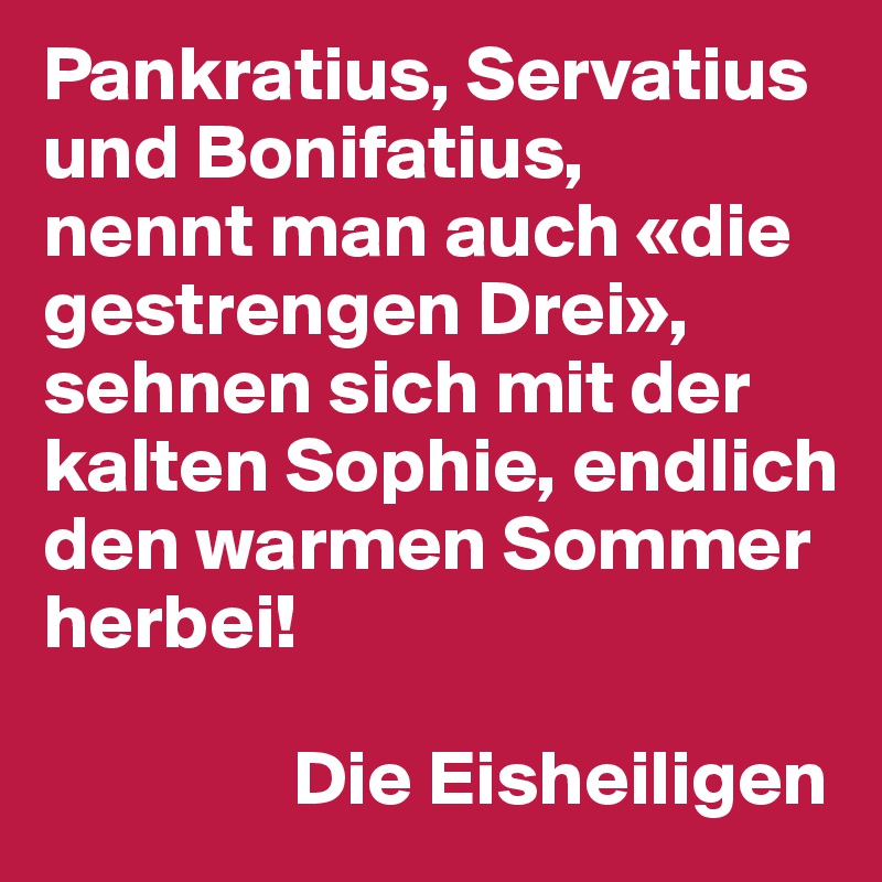 Pankratius, Servatius und Bonifatius,
nennt man auch «die gestrengen Drei»,
sehnen sich mit der kalten Sophie, endlich den warmen Sommer herbei!

                Die Eisheiligen