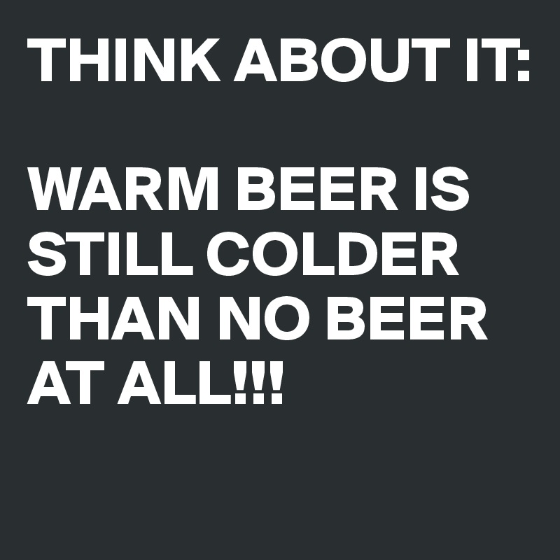 THINK ABOUT IT:

WARM BEER IS STILL COLDER THAN NO BEER AT ALL!!!
