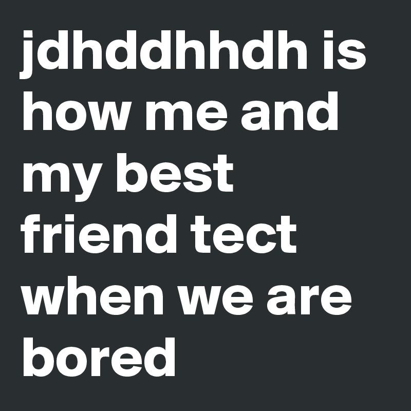 jdhddhhdh is how me and my best friend tect when we are bored