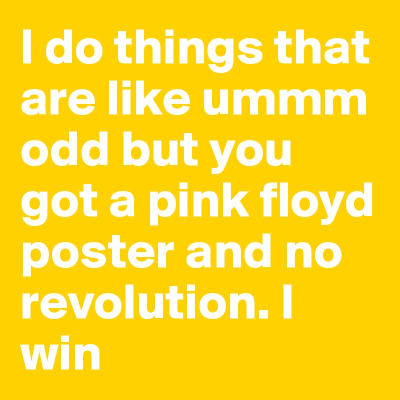 I do things that are like ummm odd but you got a pink floyd poster and no revolution. I win