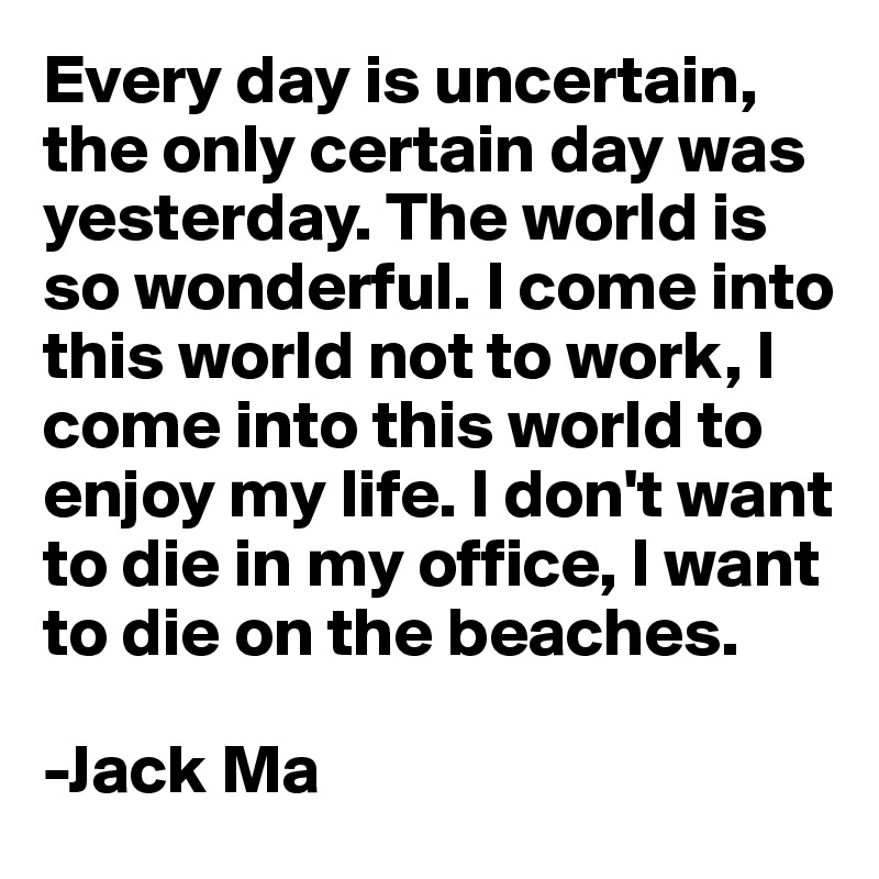 Every day is uncertain, the only certain day was yesterday. The world is so wonderful. I come into this world not to work, I come into this world to enjoy my life. I don't want to die in my office, I want to die on the beaches.
 
-Jack Ma