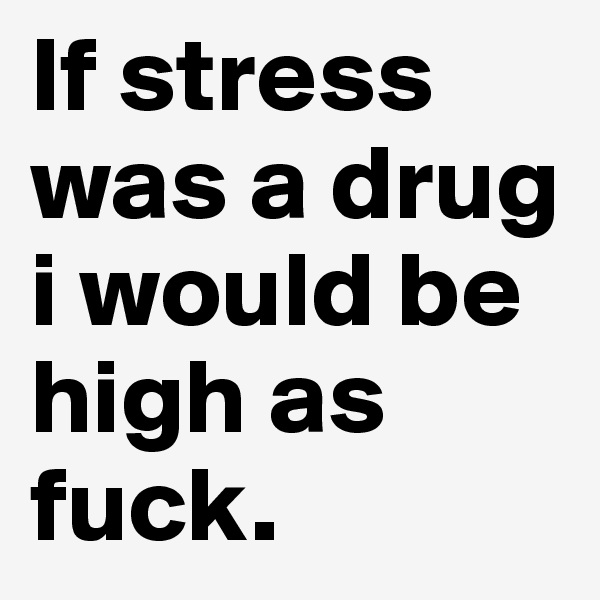 If stress was a drug i would be high as fuck.