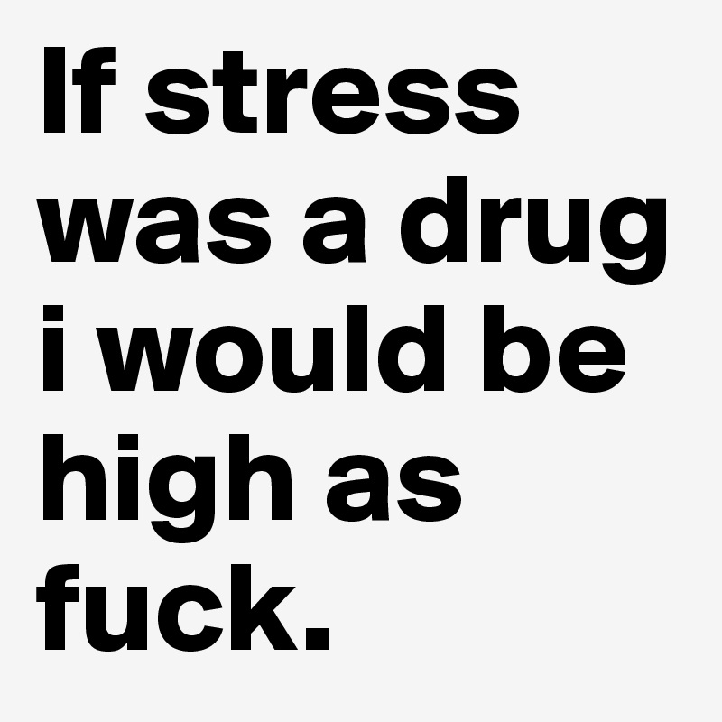 If stress was a drug i would be high as fuck.