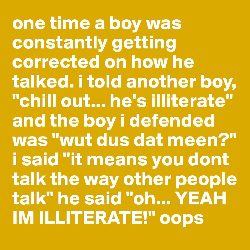 one time a boy was constantly getting corrected on how he talked. i told another boy, "chill out... he's illiterate" and the boy i defended was "wut dus dat meen?" i said "it means you dont talk the way other people talk" he said "oh... YEAH IM ILLITERATE!" oops