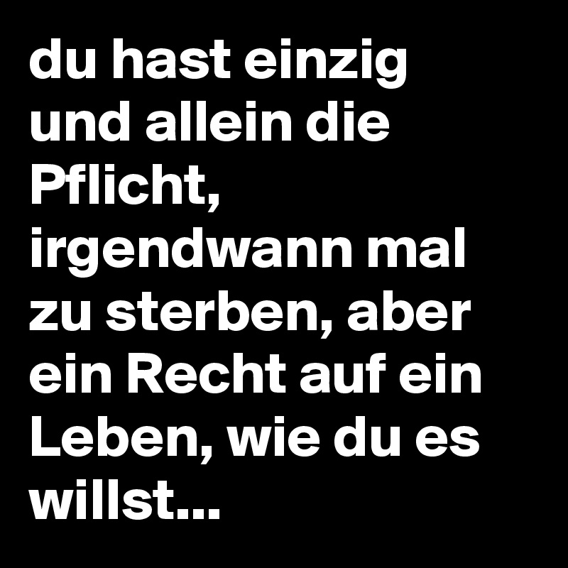 du hast einzig und allein die Pflicht, irgendwann mal zu sterben, aber ein Recht auf ein Leben, wie du es willst...