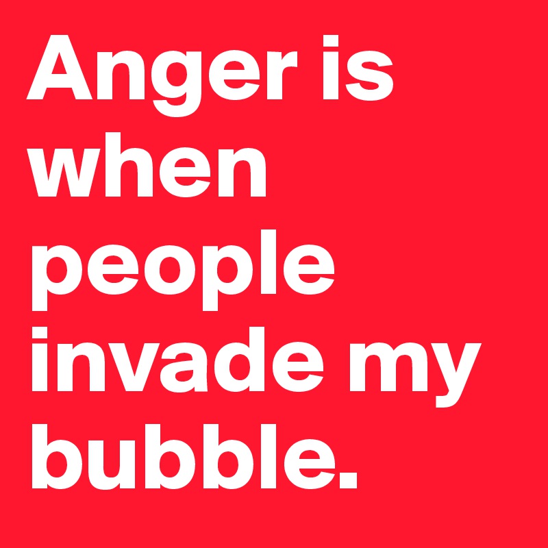 Anger is when people invade my bubble.