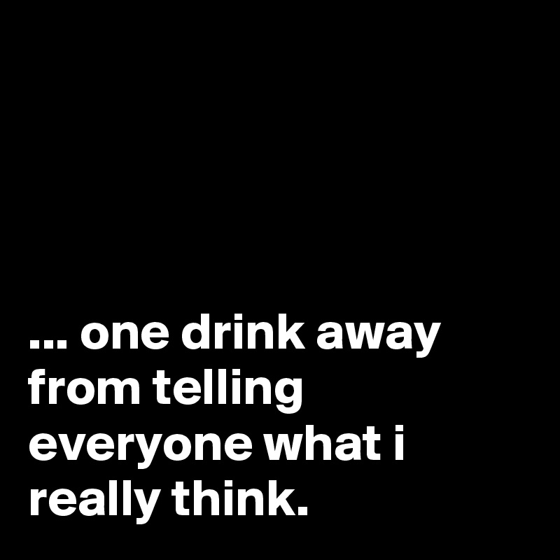 




... one drink away from telling everyone what i really think.