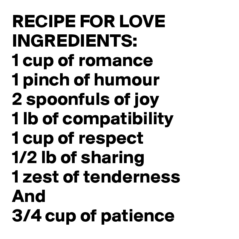 RECIPE FOR LOVE INGREDIENTS:
1 cup of romance
1 pinch of humour
2 spoonfuls of joy
1 lb of compatibility 
1 cup of respect
1/2 lb of sharing
1 zest of tenderness 
And
3/4 cup of patience