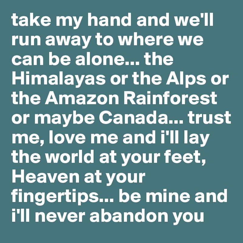 take my hand and we'll run away to where we can be alone... the Himalayas or the Alps or the Amazon Rainforest or maybe Canada... trust me, love me and i'll lay the world at your feet, Heaven at your fingertips... be mine and i'll never abandon you 