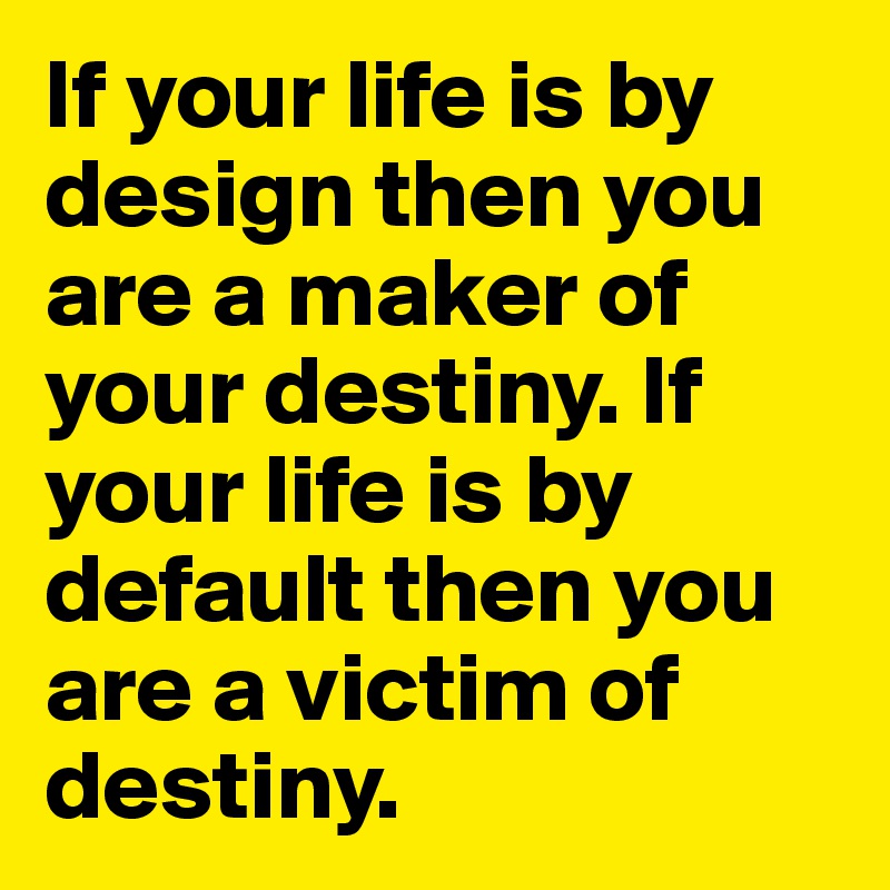 If your life is by design then you are a maker of your destiny. If your life is by default then you are a victim of destiny.