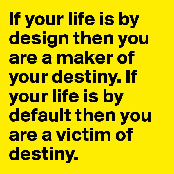 If your life is by design then you are a maker of your destiny. If your life is by default then you are a victim of destiny.