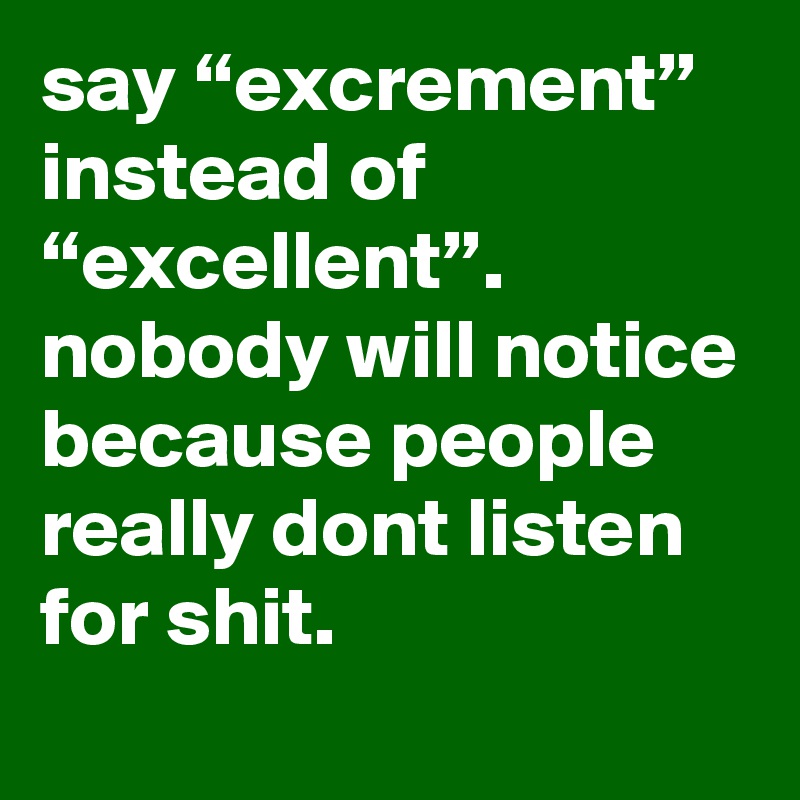 say “excrement” instead of “excellent”. nobody will notice because ...