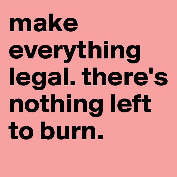 make everything legal. there's nothing left to burn.