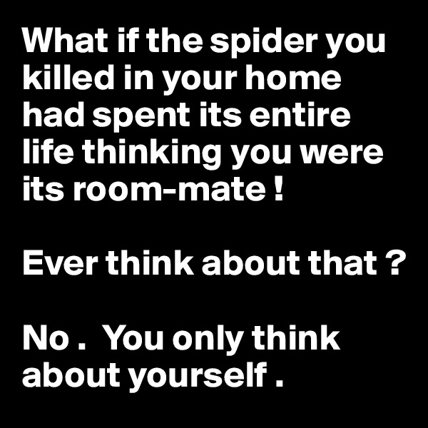 What if the spider you killed in your home had spent its entire life thinking you were its room-mate !

Ever think about that ?

No .  You only think about yourself .