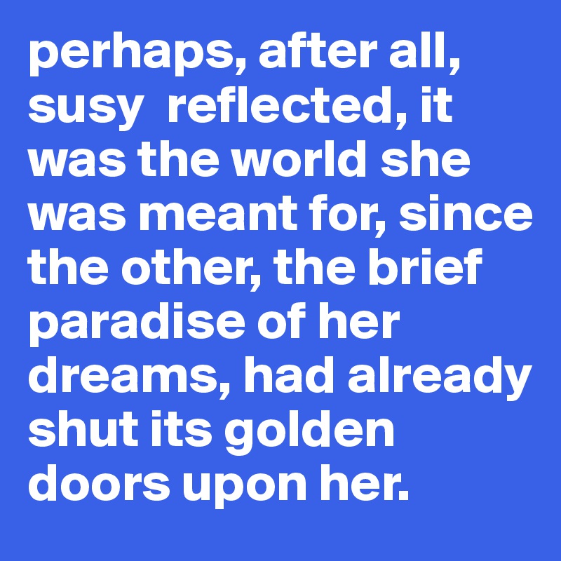 perhaps, after all, susy  reflected, it was the world she was meant for, since the other, the brief paradise of her dreams, had already shut its golden doors upon her. 