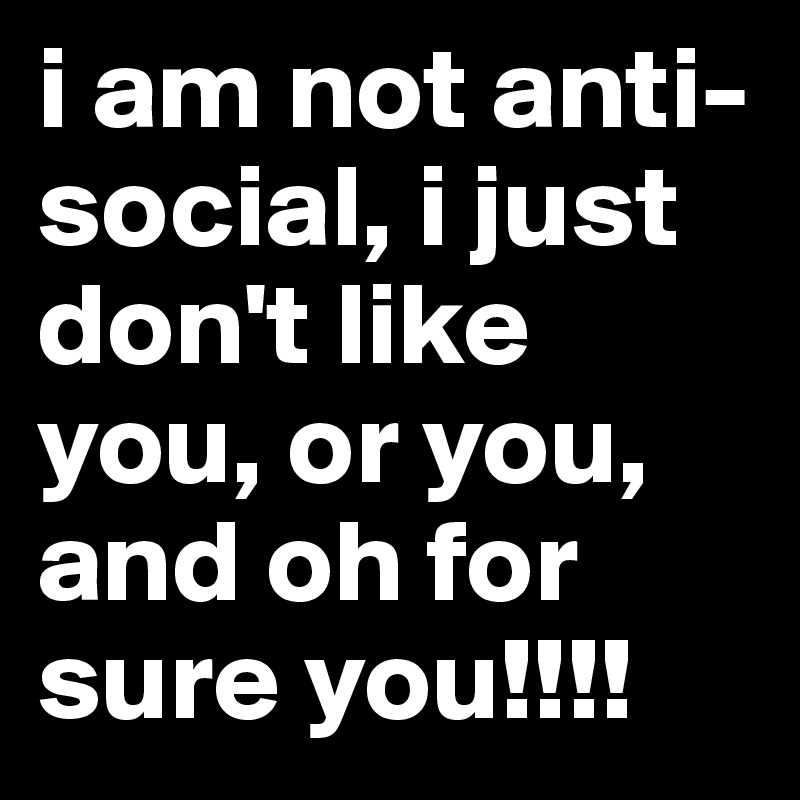 i am not anti-social, i just don't like you, or you, and oh for sure you!!!!